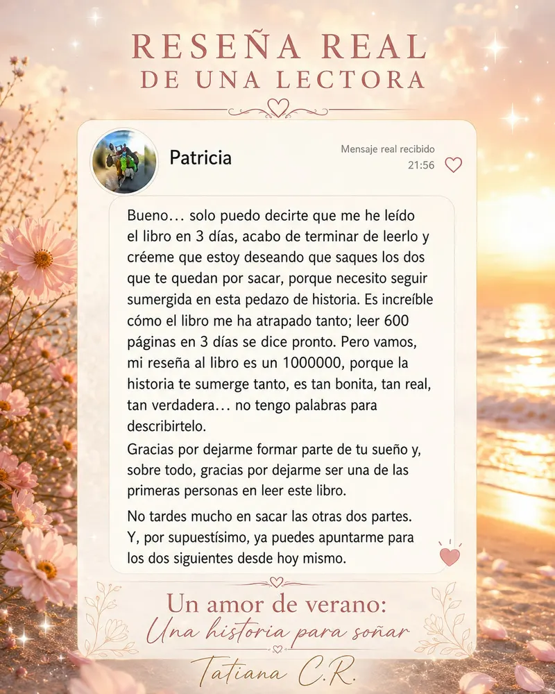 Mensaje real de Patricia: me he leído el libro en 3 días, es increíble cómo el libro me ha atrapado tanto; la historia te sumerge, es tan bonita, tan real, tan verdadera. Ya puedes apuntarme para los dos siguientes.